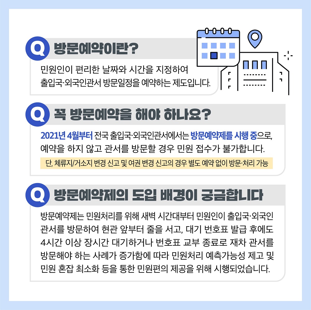 ‘방문예약’이란? - ‘방문예약’은 민원인이 편리한 날짜와 시간을 지정하여 출입국·외국인관서 방문일정을 예약하는 제도입니다. 꼭 방문예약을 해야 하나요? - 네. 그렇습니다. 2021년 4월부로 전국 출입국·외국인관서에서는 ‘방문예약제’를 시행 중으로, 예약을 하지 않고 관서를 방문할 경우 민원 접수가 불가합니다. ※ 단, 체류지/거소지 변경 신고 및 여권 변경 신고의 경우 별도 예약 없이 방문·처리 가능 방문예약제의 도입 배경이 궁금합니다. - 방문예약제는 민원처리를 위해 새벽 시간대부터 민원인이 출입국·외국인관서를 방문하여 현관 앞부터 줄을 서고, 대기 번호표 발급 후에도 4시간 이상 장시간 대기하거나 번호표 교부 종료로 재차 관서를 방문해야 하는 사례가 증가함에 따라 민원처리 예측가능성 제고 및 민원 혼잡 최소화 등을 통한 민원편의 제공을 위해 시행되었습니다. 