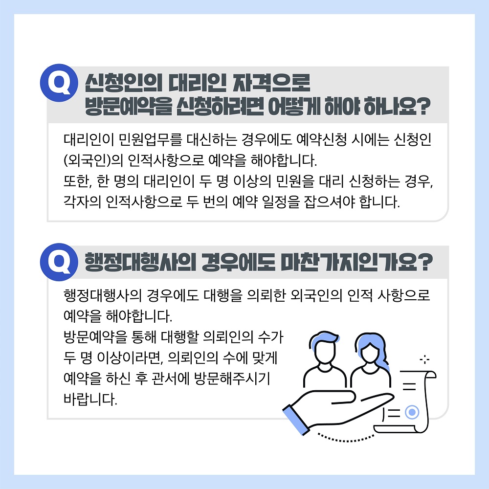 신청인의 대리인 자격으로 방문예약을 신청하려 합니다. 어떻게 신청하면 되나요? 대리인이 민원업무를 대신하는 경우에도 예약신청 시에는 신청인(외국인)의 인적사항으로 예약을 해야합니다. 또한, 한 명의 대리인이 두 명 이상의 민원을 대리 신청하는 경우, 각자의 인적사항으로 두 번의 예약 일정을 잡으셔야 합니다. 행정대행사의 경우에도 마찬가지인가요? 네. 맞습니다. 행정대행사의 경우에도 대행을 의뢰한 외국인의 인적사항으로 예약을 해야합니다. 방문예약을 통해 대행할 의뢰인의 수가 두 명 이상이라면, 의뢰인의 수에 맞게 예약을 하신 후 관서에 방문해주시기 바랍니다. 