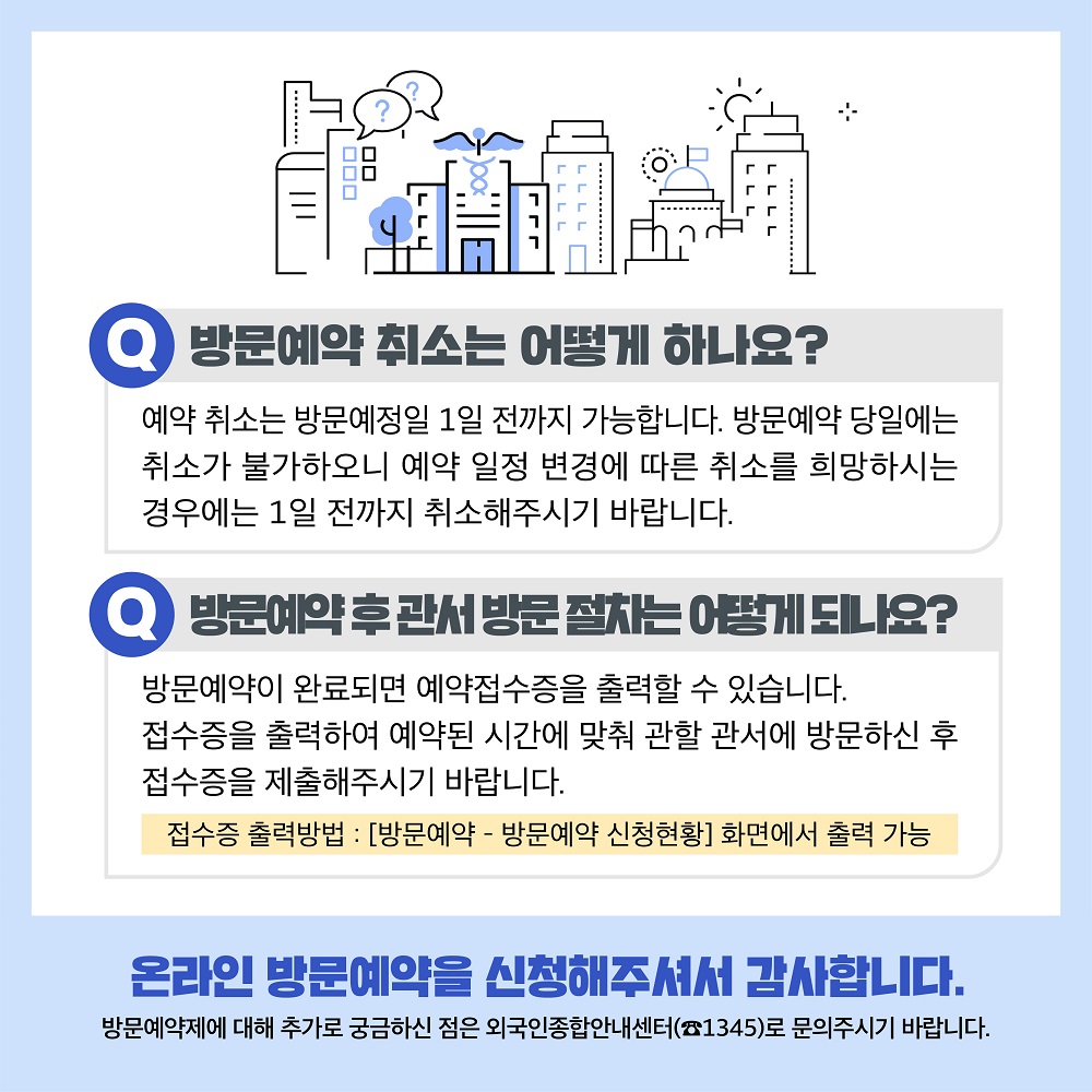 방문예약 취소는 어떻게 하나요? 예약 취소는 방문예정일 1일 전까지 가능합니다. 방문예약 당일에는 취소가 불가하오니 예약 일정 변경에 따른 취소를 희망하시는 경우에는 1일 전까지 취소해주시기 바랍니다. 방문예약 후 관서 방문 절차는 어떻게 되나요? 방문예약이 완료되면 ‘예약접수증’을 출력할 수 있습니다. 접수증을 출력하여 예약된 시간에 맞춰 관할 관서에 방문하신 후 접수증을 제출해주시기 바랍니다. ※ 접수증 출력방법 : [방문예약 – 방문예약 신청현황] 화면에서 출력 가능 온라인 방문예약을 신청해주셔서 감사합니다. - 방문예약제에 대해 추가로 궁금하신 점은 외국인종합안내센터(☎1345)로 문의주시기 바랍니다. 