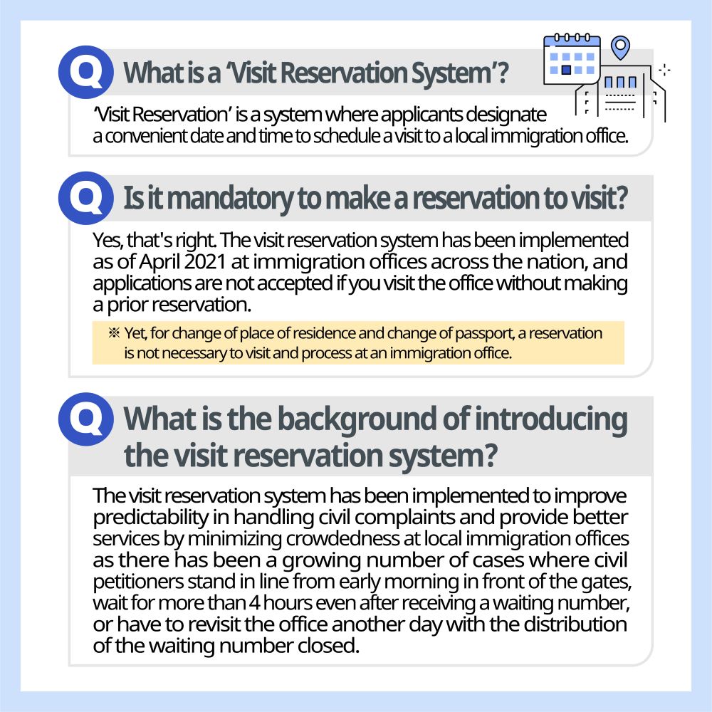 What is a ‘Visit Reservation System’? ‘Visit Reservation’ is a system where applicants designate a convenient date and time to schedule a visit to a local immigration office.  Is it mandatory to make a reservation to visit? Yes, that's right. The visit reservation system has been implemented as of April 2021 at immigration offices across the nation, and applications are not accepted if you visit the office without making a prior reservation. ※ Yet, for change of place of residence and change of passport, a reservation is not necessary to visit and process at an immigration office.  What is the background of introducing the visit reservation system? The visit reservation system has been implemented to improve predictability in handling civil complaints and provide better services by minimizing crowdedness at local immigration offices as there has been a growing number of cases where civil petitioners stand in line from early morning in front of the gates, wait for more than 4 hours even after receiving a waiting number, or have to revisit the office another day with the distribution of the waiting number closed. 