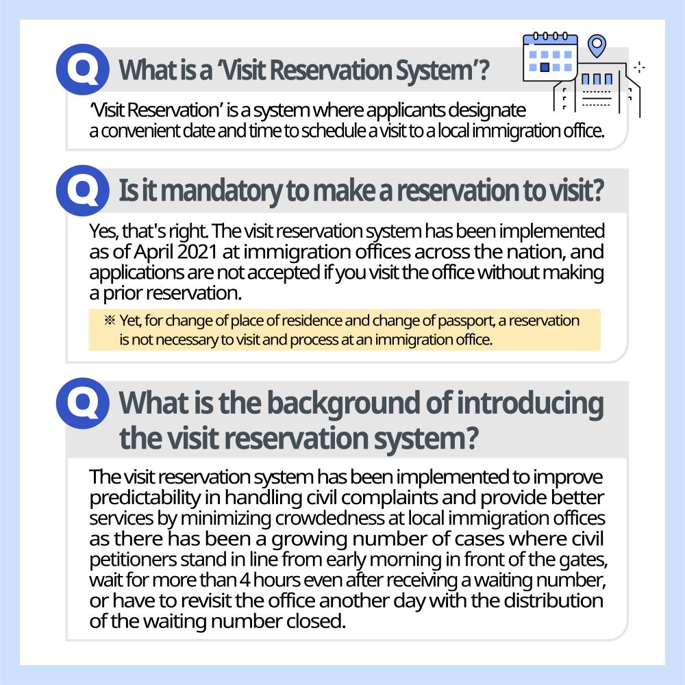 What is a ‘Visit Reservation System’? ‘Visit Reservation’ is a system where applicants designate a convenient date and time to schedule a visit to a local immigration office.  Is it mandatory to make a reservation to visit? Yes, that's right. The visit reservation system has been implemented as of April 2021 at immigration offices across the nation, and applications are not accepted if you visit the office without making a prior reservation. ※ Yet, for change of place of residence and change of passport, a reservation is not necessary to visit and process at an immigration office.  What is the background of introducing the visit reservation system? The visit reservation system has been implemented to improve predictability in handling civil complaints and provide better services by minimizing crowdedness at local immigration offices as there has been a growing number of cases where civil petitioners stand in line from early morning in front of the gates, wait for more than 4 hours even after receiving a waiting number, or have to revisit the office another day with the distribution of the waiting number closed. 