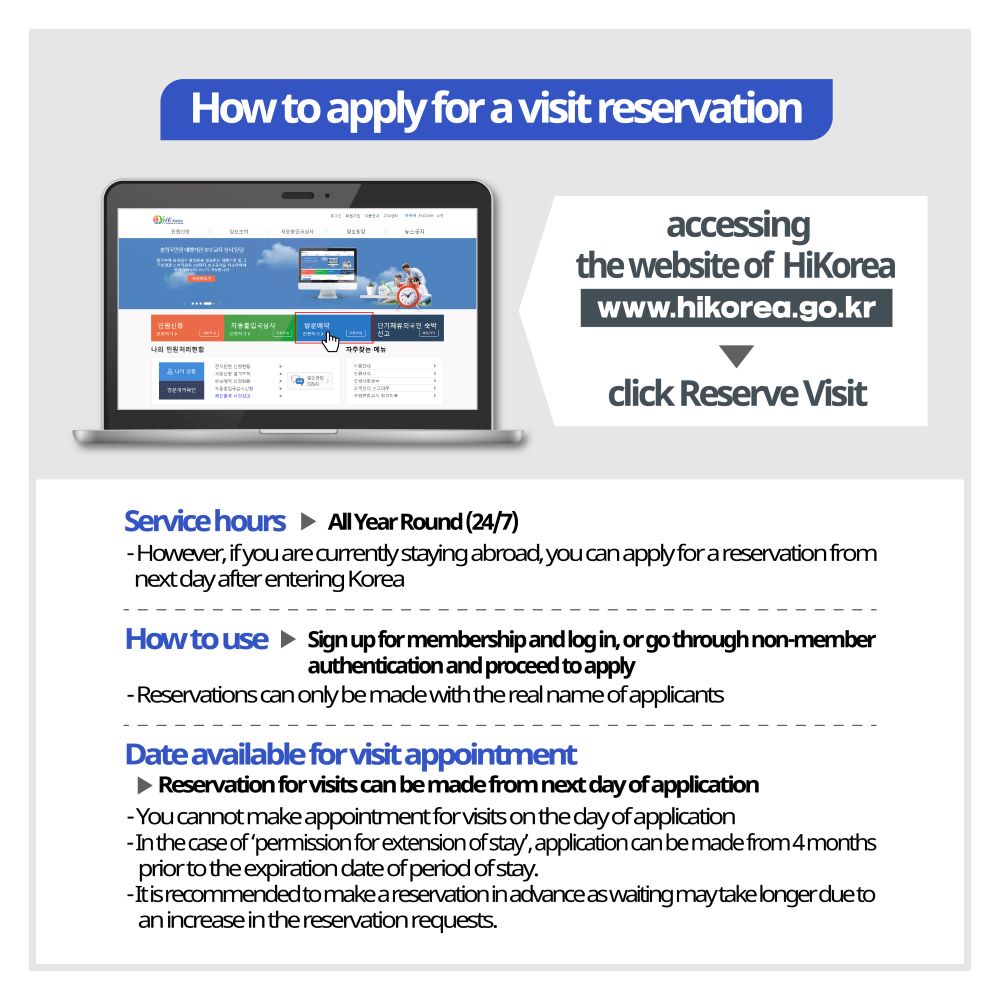 I would like to know how to apply for a visit reservation. After accessing the website of ‘HiKorea (www.hikorea.go.kr)’, an e-government for foreigners, click ‘Reserve Visit (Apply) IMPORTANT: Reservations can only be made with the real name of applicants Service hours: All Year Round (24/7) (However, if you are currently staying abroad, you can apply for a reservation from next day after entering Korea) How to use: Sign up for membership and log in, or go through non-member authentication and proceed to apply Date available for visit appointment: Reservation for visits can be made from next day of application (You cannot make appointment for visits on the day of application) Note: In the case of ‘permission for extension of stay’, application can be made from 4 months prior to the expiration date of period of stay. It is recommended to make a reservation in advance as waiting may take longer due to an increase in the reservation requests. 