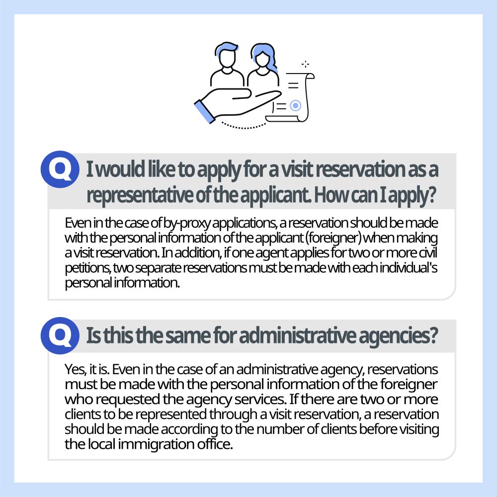 I would like to apply for a visit reservation as a representative of the applicant. How can I apply? Even in the case of by-proxy applications, a reservation should be made with the personal information of the applicant (foreigner) when making a visit reservation. In addition, if one agent applies for two or more civil petitions, two separate reservations must be made with each individual's personal information. Is this the same for administrative agencies? Yes, it is. Even in the case of an administrative agency, reservations must be made with the personal information of the foreigner who requested the agency services. If there are two or more clients to be represented through a visit reservation, a reservation should be made according to the number of clients before visiting the local immigration office.