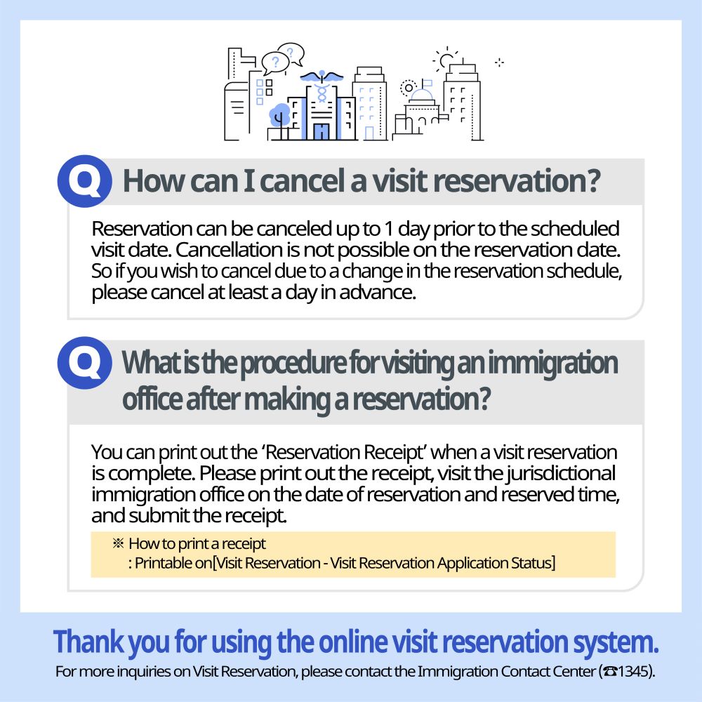 How can I cancel a visit reservation? Reservation can be canceled up to 1 day prior to the scheduled visit date. Cancellation is not possible on the reservation date. So if you wish to cancel due to a change in the reservation schedule, please cancel at least a day in advance.  What is the procedure for visiting an immigration office after making a reservation? You can print out the ‘Reservation Receipt’ when a visit reservation is complete. Please print out the receipt, visit the jurisdictional immigration office on the date of reservation and reserved time, and submit the receipt. ※ How to print a receipt: Printable on [Visit Reservation - Visit Reservation Application Status]   Thank you for using the online visit reservation system. For more inquiries on Visit Reservation, please contact the Immigration Contact Center (☎1345). 